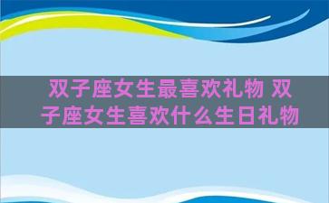 双子座女生最喜欢礼物 双子座女生喜欢什么生日礼物